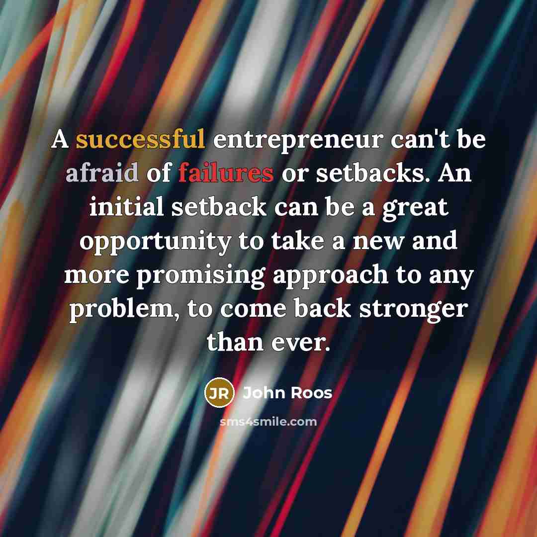 “A successful entrepreneur can't be afraid of failures or setbacks. An initial setback can be a great opportunity to take a new and more promising approach to any problem, to come back stronger than ever.” quote by John Roos