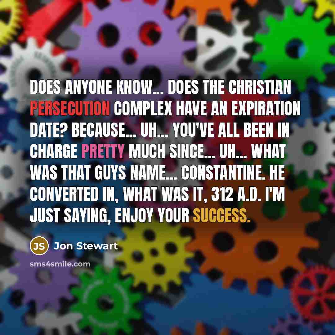 “Does anyone know... does the Christian persecution complex have an expiration date? Because... uh... you've all been in charge pretty much since... uh... what was that guys name... Constantine. He converted in, what was it, 312 A.D. I'm just saying, enjoy your success.” quote by Jon Stewart
