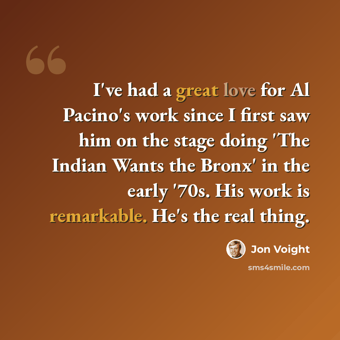 “I've had a great love for Al Pacino's work since I first saw him on the stage doing 'The Indian Wants the Bronx' in the early '70s. His work is remarkable. He's the real thing.” quote by Jon Voight
