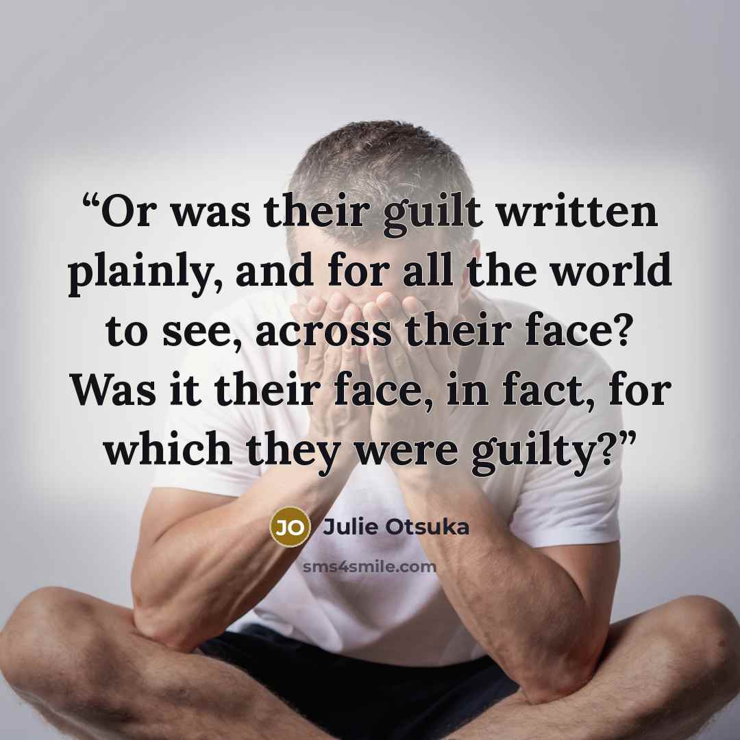“Or was their guilt written plainly, and for all the world to see, across their face? Was it their face, in fact, for which they were guilty?” quote by Julie Otsuka