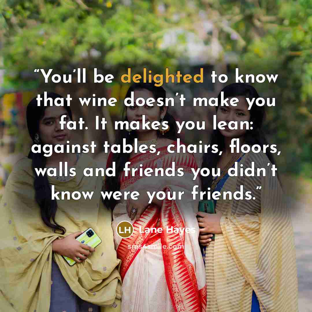 “You’ll be delighted to know that wine doesn’t make you fat. It makes you lean: against tables, chairs, floors, walls and friends you didn’t know were your friends.” quote by Lane Hayes