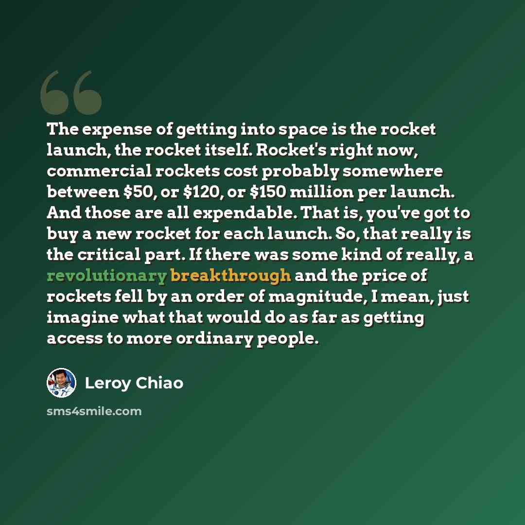 “The expense of getting into space is the rocket launch, the rocket itself. Rocket's right now, commercial rockets cost probably somewhere between $50, or $120, or $150 million per launch. And those are all expendable. That is, you've got to buy a new rocket for each launch. So, that really is the…” quote by Leroy Chiao