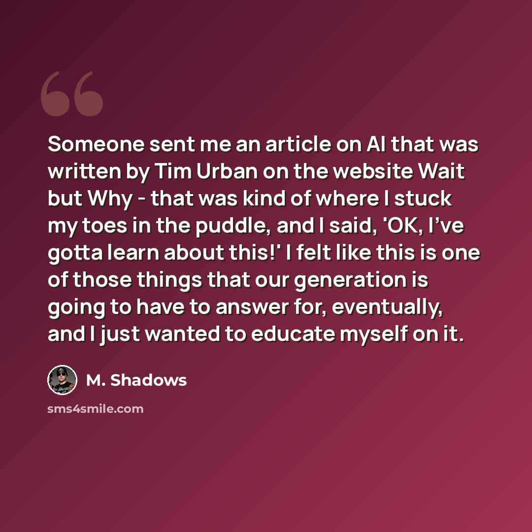 “Someone sent me an article on AI that was written by Tim Urban on the website Wait but Why - that was kind of where I stuck my toes in the puddle, and I said, 'OK, I've gotta learn about this!' I felt like this is one of those things that our generation is going to have to answer for, eventually…” quote by M. Shadows