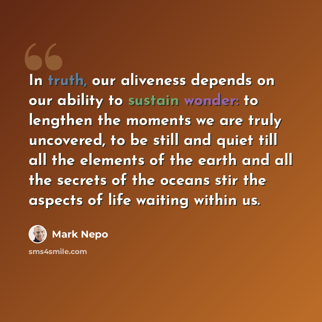 “In truth, our aliveness depends on our ability to sustain wonder: to lengthen the moments we are truly uncovered, to be still and quiet till all the elements of the earth and all the secrets of the oceans stir the aspects of life waiting within us.” quote by Mark Nepo