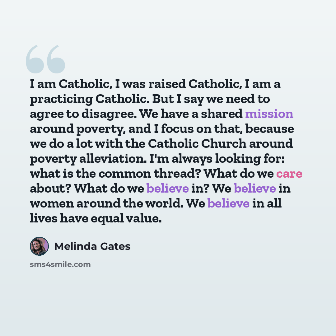 “I am Catholic, I was raised Catholic, I am a practicing Catholic. But I say we need to agree to disagree. We have a shared mission around poverty, and I focus on that, because we do a lot with the Catholic Church around poverty alleviation. I'm always looking for: what is the common thread? What…” quote by Melinda Gates
