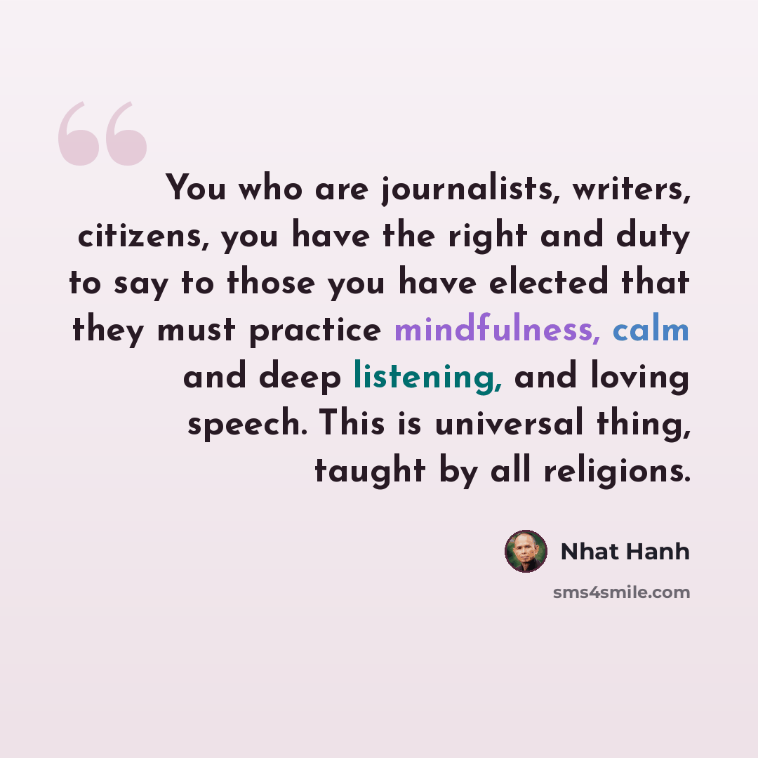 “You who are journalists, writers, citizens, you have the right and duty to say to those you have elected that they must practice mindfulness, calm and deep listening, and loving speech. This is universal thing, taught by all religions.” quote by Nhat Hanh