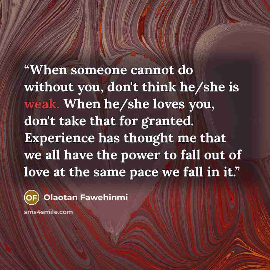 “When someone cannot do without you, don't think he/she is weak. When he/she loves you, don't take that for granted. Experience has thought me that we all have the power to fall out of love at the same pace we fall in it.” quote by Olaotan Fawehinmi