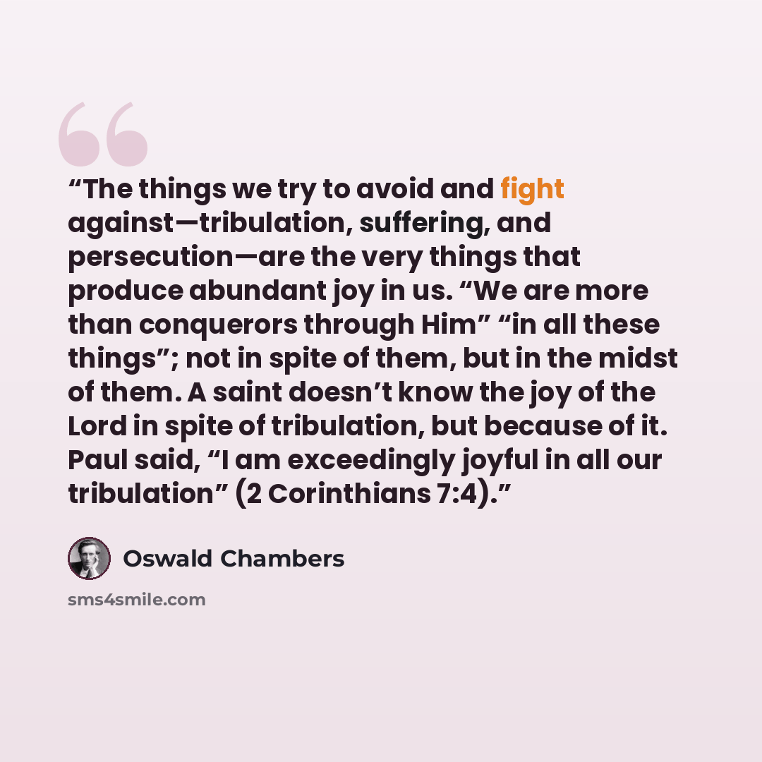 “The things we try to avoid and fight against—tribulation, suffering, and persecution—are the very things that produce abundant joy in us. “We are more than conquerors through Him” “in all these things”; not in spite of them, but in the midst of them. A saint doesn’t know the joy of the Lord in…” quote by Oswald Chambers