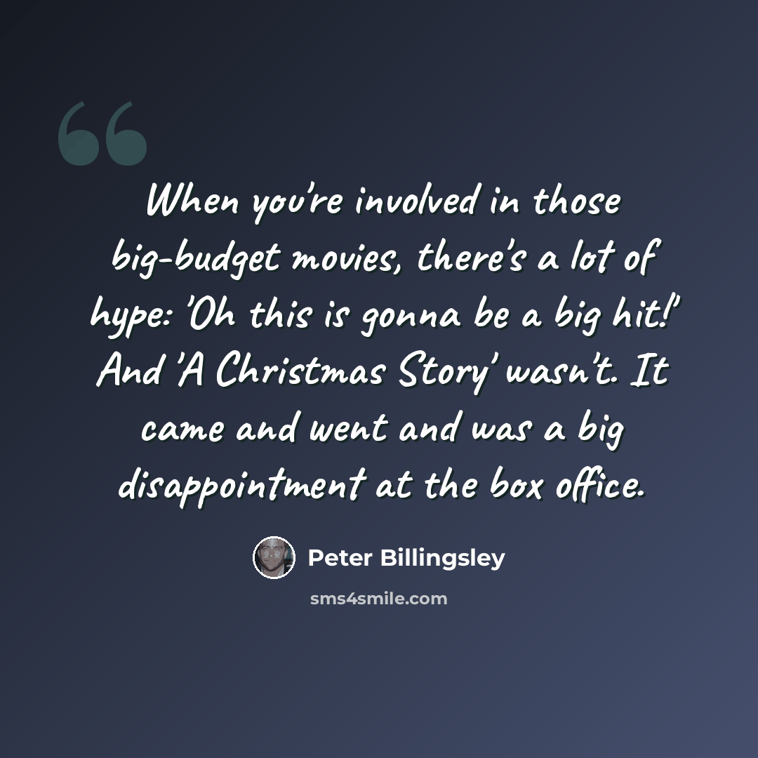 “When you're involved in those big-budget movies, there's a lot of hype: 'Oh this is gonna be a big hit!' And 'A Christmas Story' wasn't. It came and went and was a big disappointment at the box office.” quote by Peter Billingsley
