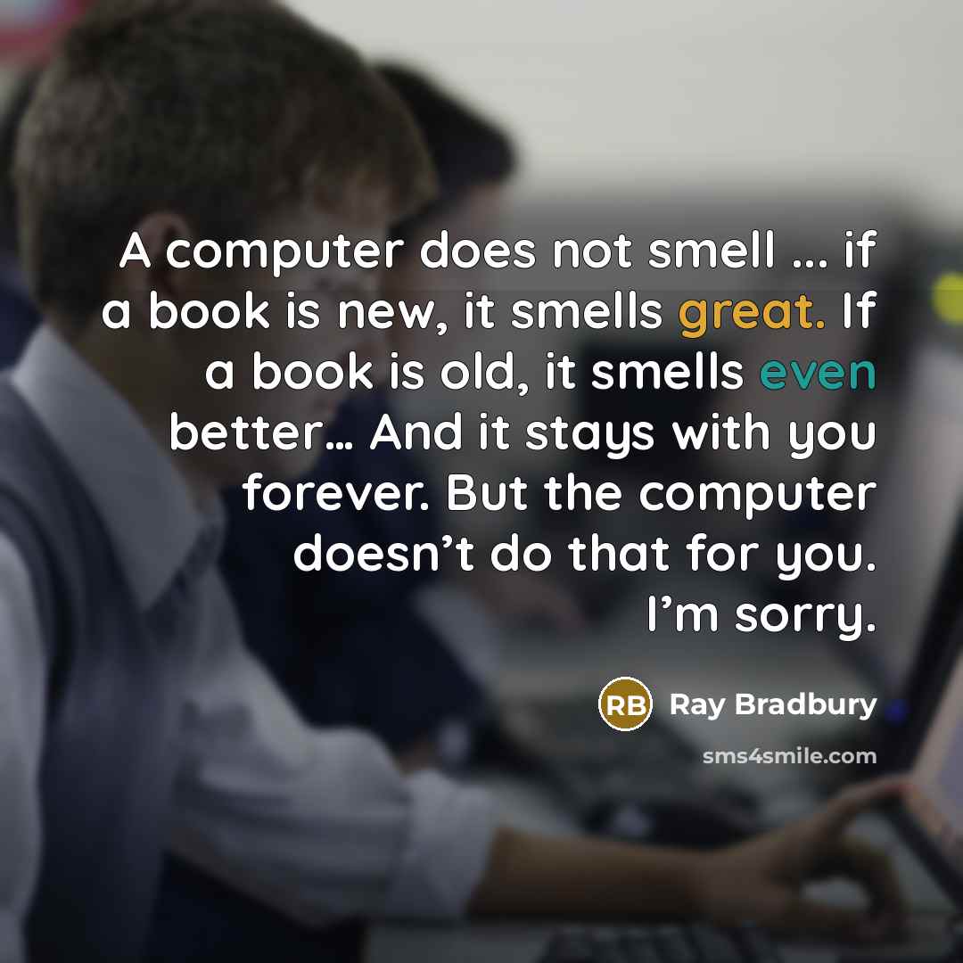 “A computer does not smell ... if a book is new, it smells great. If a book is old, it smells even better… And it stays with you forever. But the computer doesn’t do that for you. I’m sorry.” quote by Ray Bradbury