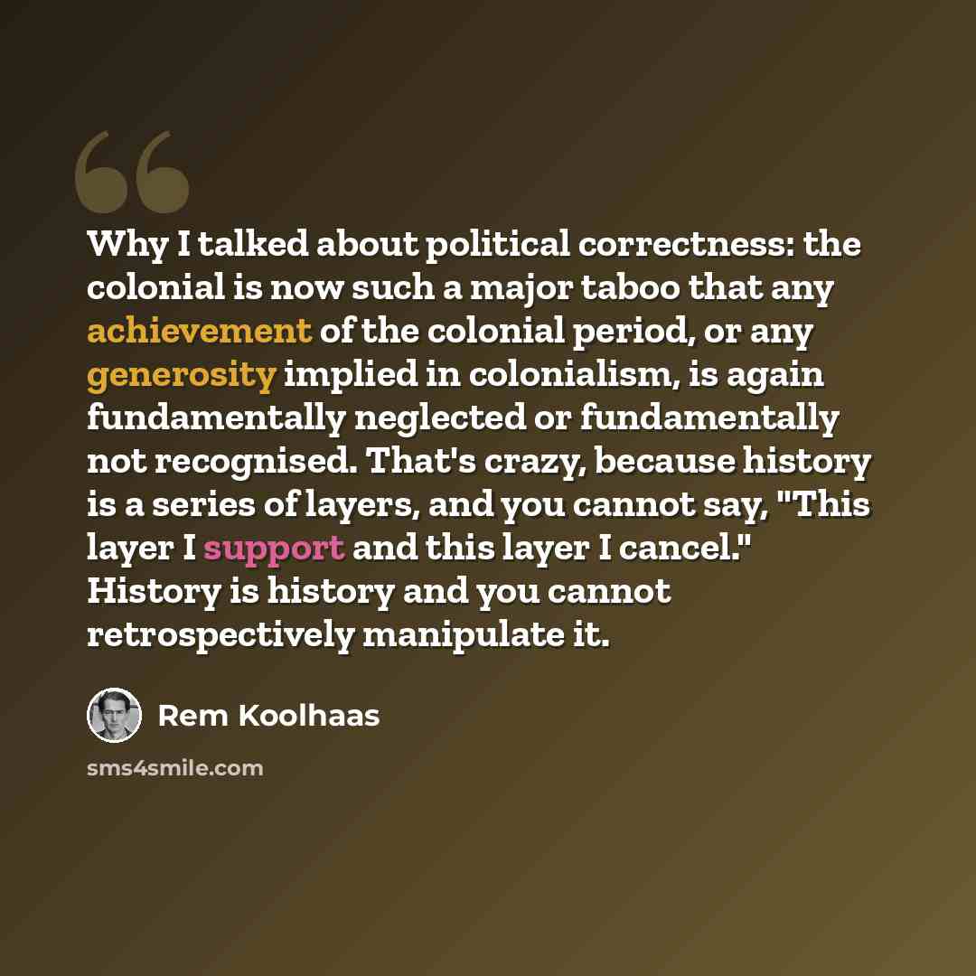 “Why I talked about political correctness: the colonial is now such a major taboo that any achievement of the colonial period, or any generosity implied in colonialism, is again fundamentally neglected or fundamentally not recognised. That's crazy, because history is a series of layers, and you…” quote by Rem Koolhaas