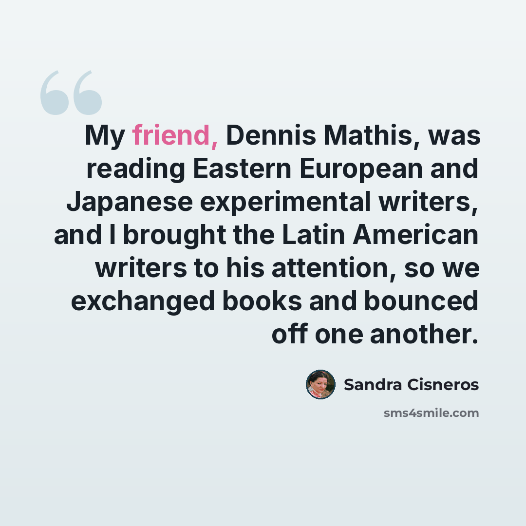 “My friend, Dennis Mathis, was reading Eastern European and Japanese experimental writers, and I brought the Latin American writers to his attention, so we exchanged books and bounced off one another.” quote by Sandra Cisneros