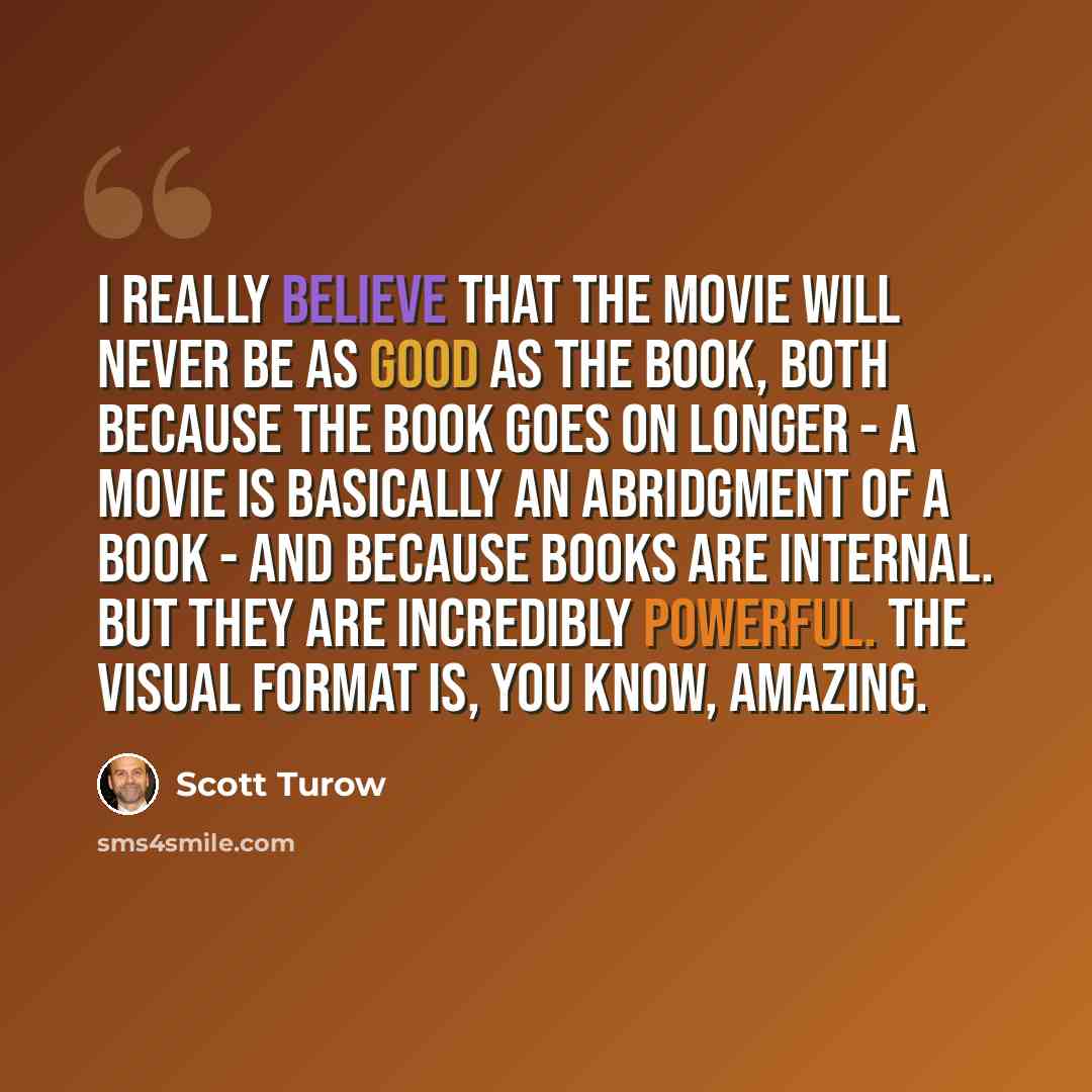 “I really believe that the movie will never be as good as the book, both because the book goes on longer - a movie is basically an abridgment of a book - and because books are internal. But they are incredibly powerful. The visual format is, you know, amazing.” quote by Scott Turow
