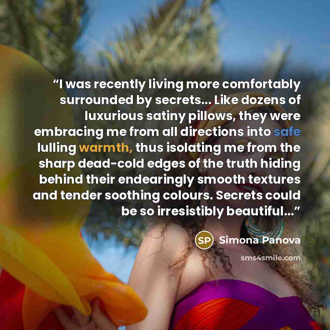 “I was recently living more comfortably surrounded by secrets... Like dozens of luxurious satiny pillows, they were embracing me from all directions into safe lulling warmth, thus isolating me from the sharp dead-cold edges of the truth hiding behind their endearingly smooth textures and tender…” quote by Simona Panova