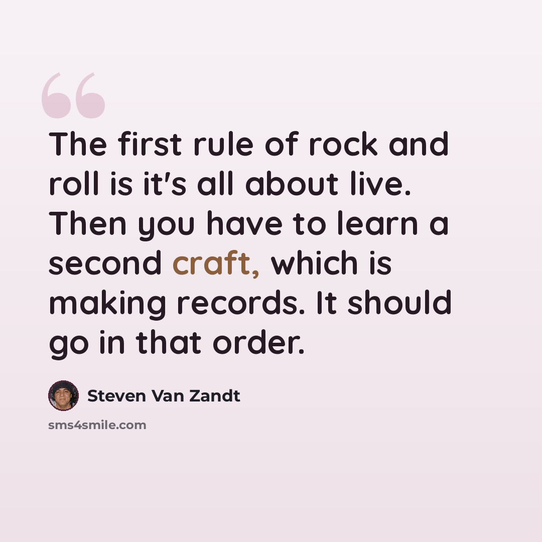 “The first rule of rock and roll is it's all about live. Then you have to learn a second craft, which is making records. It should go in that order.” quote by Steven Van Zandt