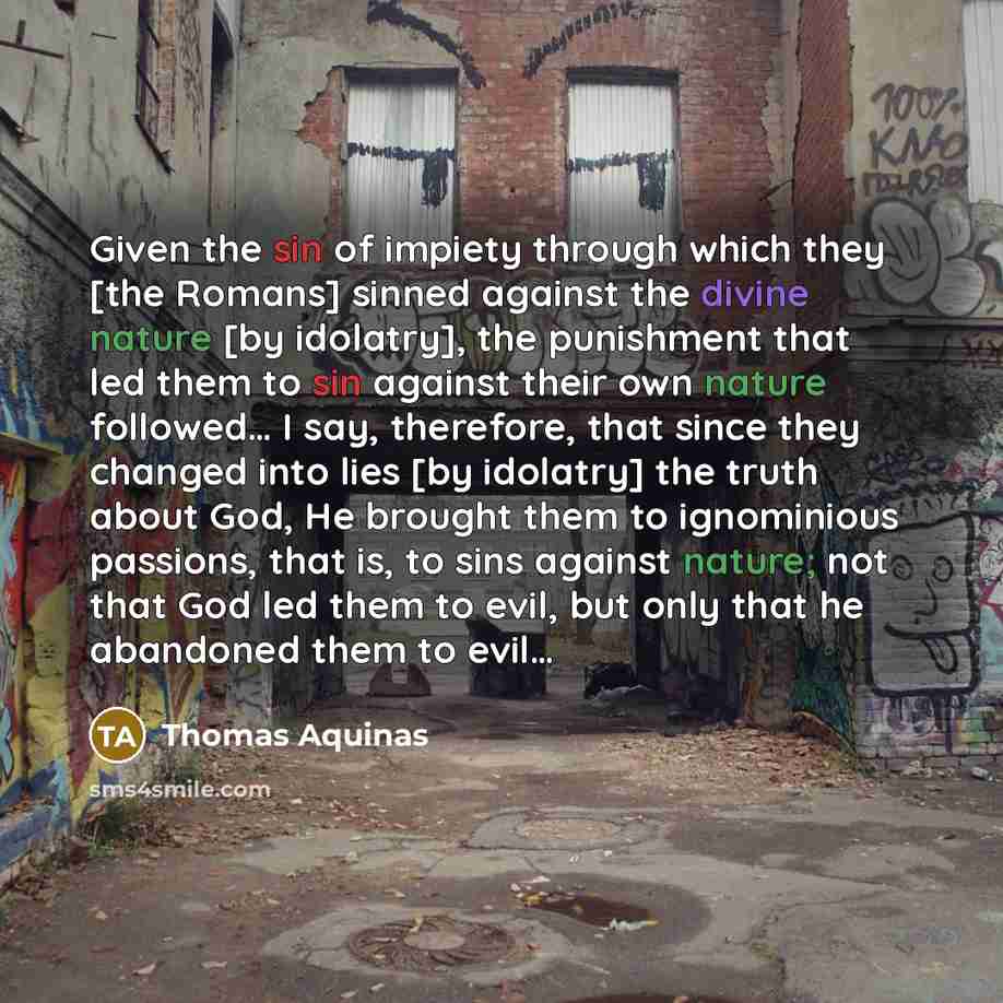 “Given the sin of impiety through which they [the Romans] sinned against the divine nature [by idolatry], the punishment that led them to sin against their own nature followed… I say, therefore, that since they changed into lies [by idolatry] the truth about God, He brought them to ignominious…” quote by Thomas Aquinas