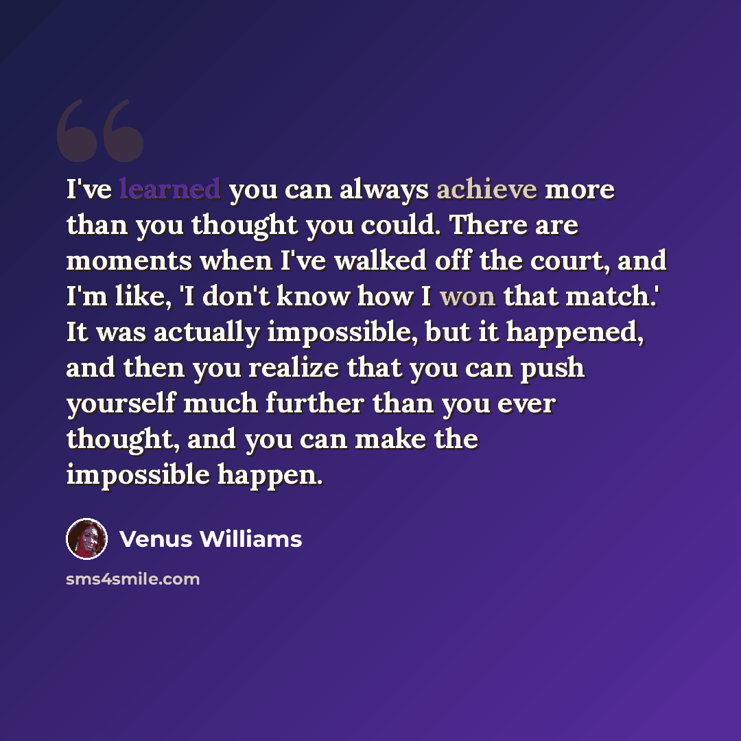“I've learned you can always achieve more than you thought you could. There are moments when I've walked off the court, and I'm like, 'I don't know how I won that match.' It was actually impossible, but it happened, and then you realize that you can push yourself much further than you ever thought…” quote by Venus Williams