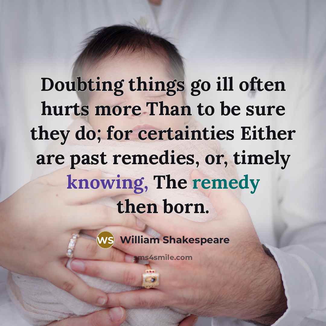 “Doubting things go ill often hurts more Than to be sure they do; for certainties Either are past remedies, or, timely knowing, The remedy then born.” quote by William Shakespeare