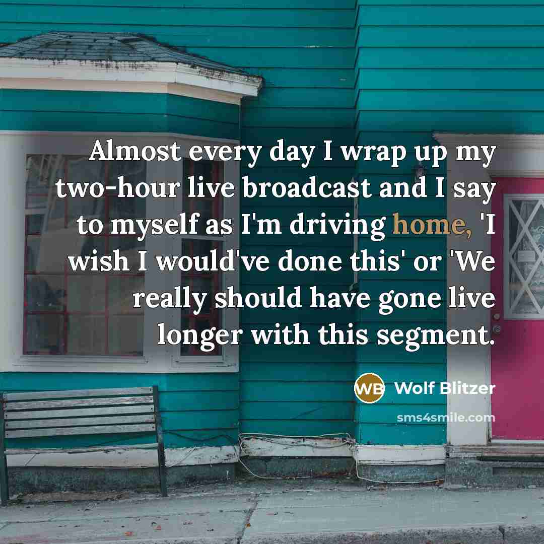 “Almost every day I wrap up my two-hour live broadcast and I say to myself as I'm driving home, 'I wish I would've done this' or 'We really should have gone live longer with this segment.” quote by Wolf Blitzer