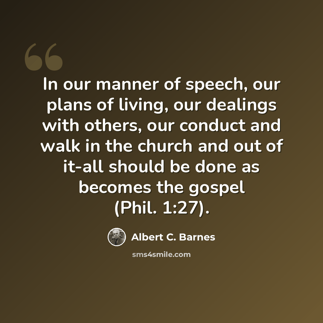 “In our manner of speech, our plans of living, our dealings with others, our conduct and walk in the church and out of it-all should be done as becomes the gospel (Phil. 1:27).” quote by Albert C. Barnes