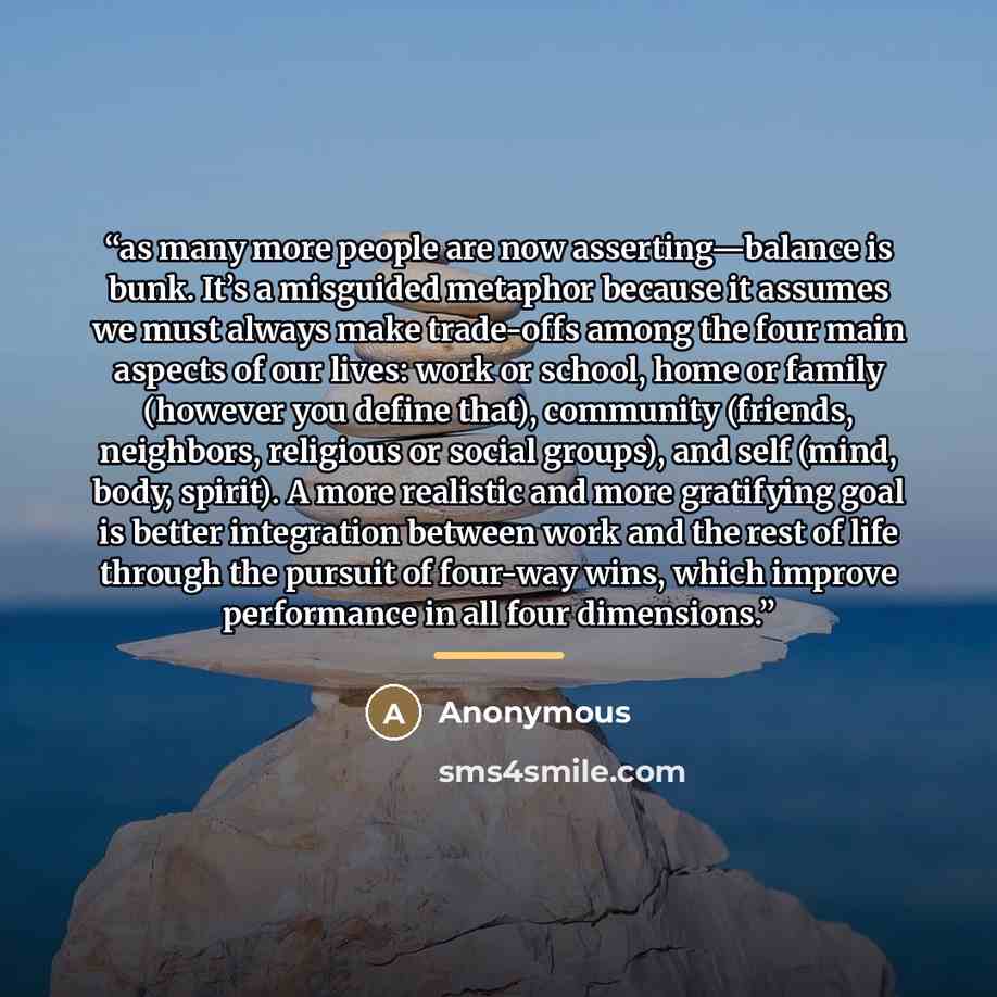 “as many more people are now asserting—balance is bunk. It’s a misguided metaphor because it assumes we must always make trade-offs among the four main aspects of our lives: work or school, home or family (however you define that), community (friends, neighbors, religious or social groups), and…” quote by Anonymous