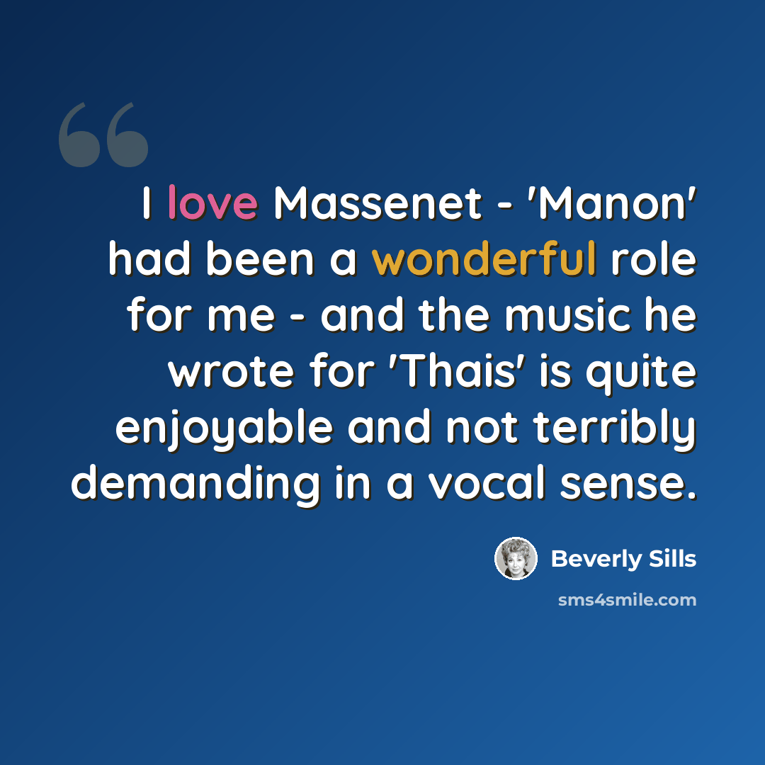 “I love Massenet - 'Manon' had been a wonderful role for me - and the music he wrote for 'Thais' is quite enjoyable and not terribly demanding in a vocal sense.” quote by Beverly Sills