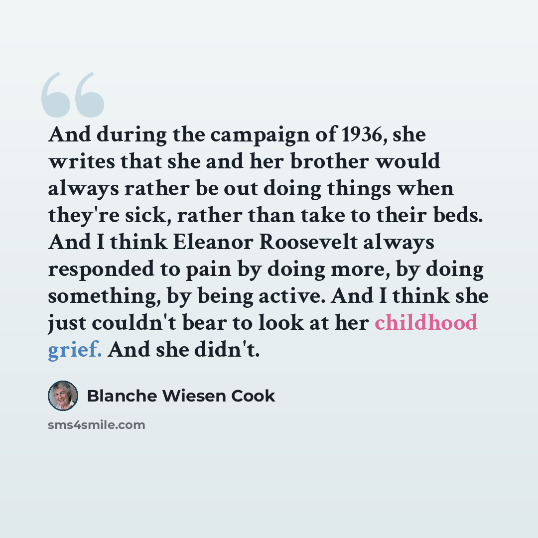 “And during the campaign of 1936, she writes that she and her brother would always rather be out doing things when they're sick, rather than take to their beds. And I think Eleanor Roosevelt always responded to pain by doing more, by doing something, by being active. And I think she just couldn't…” quote by Blanche Wiesen Cook