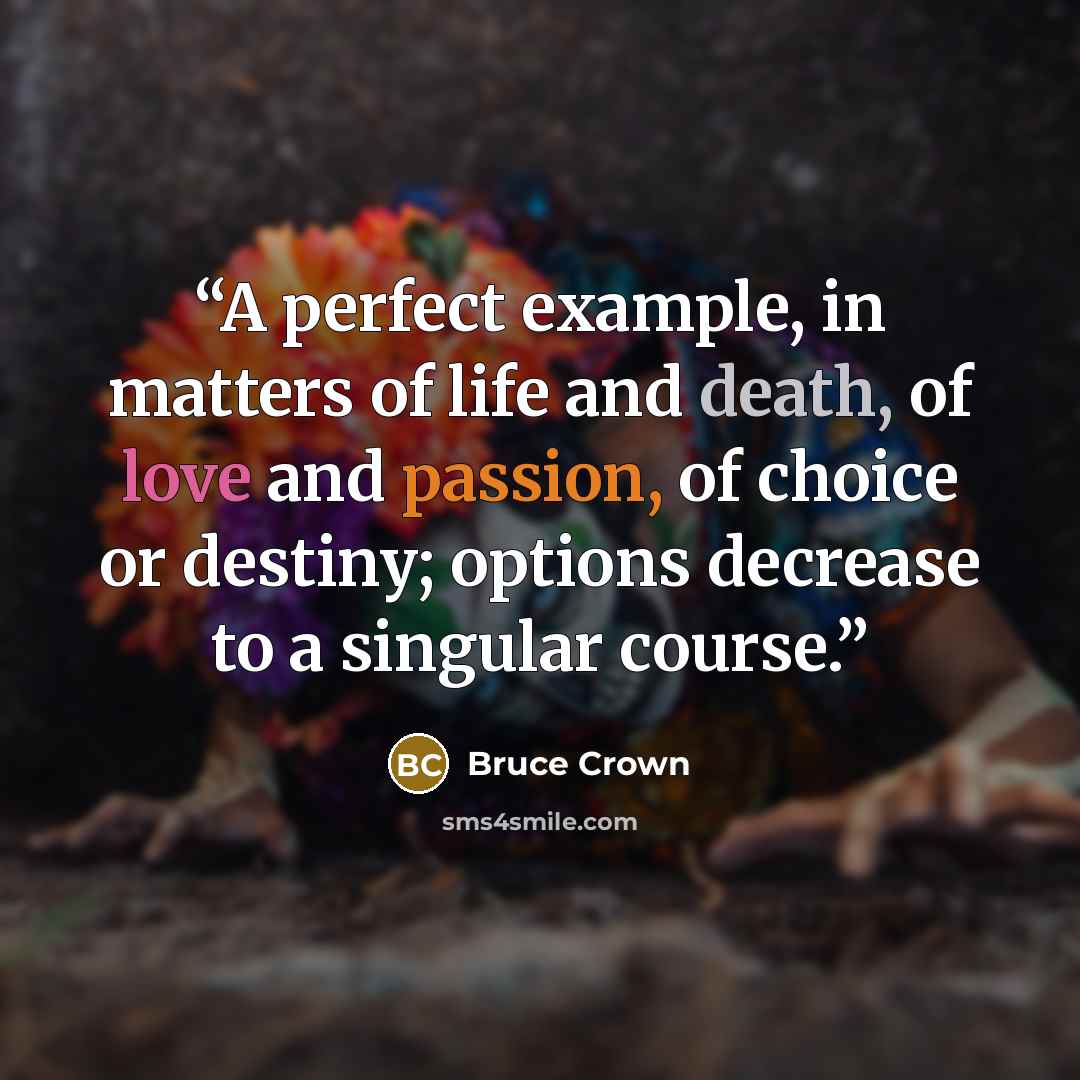 “A perfect example, in matters of life and death, of love and passion, of choice or destiny; options decrease to a singular course.” quote by Bruce Crown