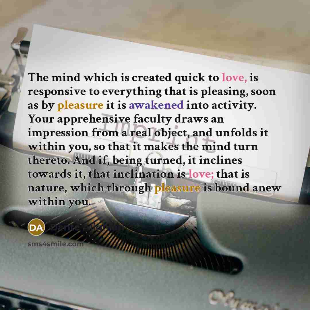 “The mind which is created quick to love, is responsive to everything that is pleasing, soon as by pleasure it is awakened into activity. Your apprehensive faculty draws an impression from a real object, and unfolds it within you, so that it makes the mind turn thereto. And if, being turned, it…” quote by Dante Alighieri