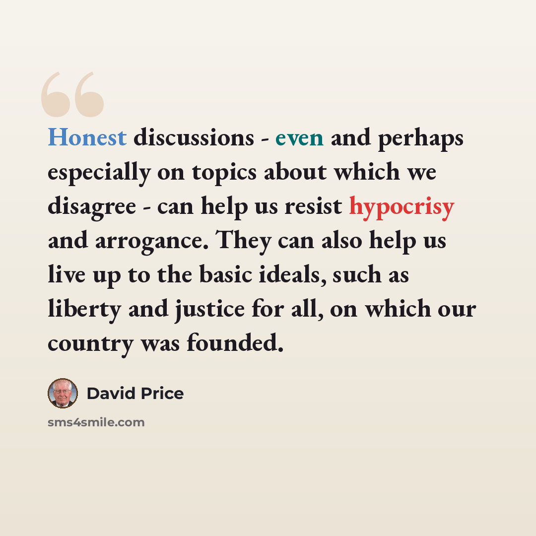 “Honest discussions - even and perhaps especially on topics about which we disagree - can help us resist hypocrisy and arrogance. They can also help us live up to the basic ideals, such as liberty and justice for all, on which our country was founded.” quote by David Price