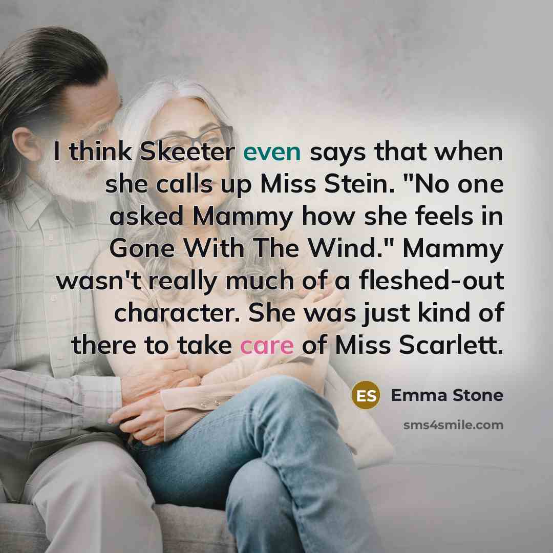 “I think Skeeter even says that when she calls up Miss Stein. "No one asked Mammy how she feels in Gone With The Wind." Mammy wasn't really much of a fleshed-out character. She was just kind of there to take care of Miss Scarlett.” quote by Emma Stone