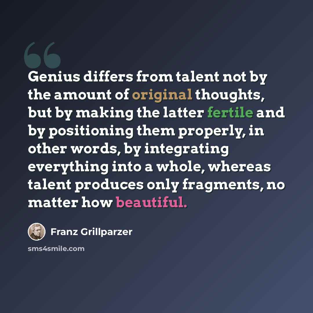 “Genius differs from talent not by the amount of original thoughts, but by making the latter fertile and by positioning them properly, in other words, by integrating everything into a whole, whereas talent produces only fragments, no matter how beautiful.” quote by Franz Grillparzer