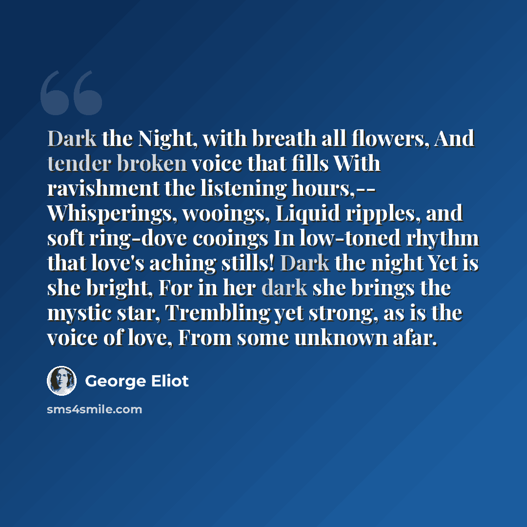 “Dark the Night, with breath all flowers, And tender broken voice that fills With ravishment the listening hours,-- Whisperings, wooings, Liquid ripples, and soft ring-dove cooings In low-toned rhythm that love's aching stills! Dark the night Yet is she bright, For in her dark she brings the mystic…” quote by George Eliot