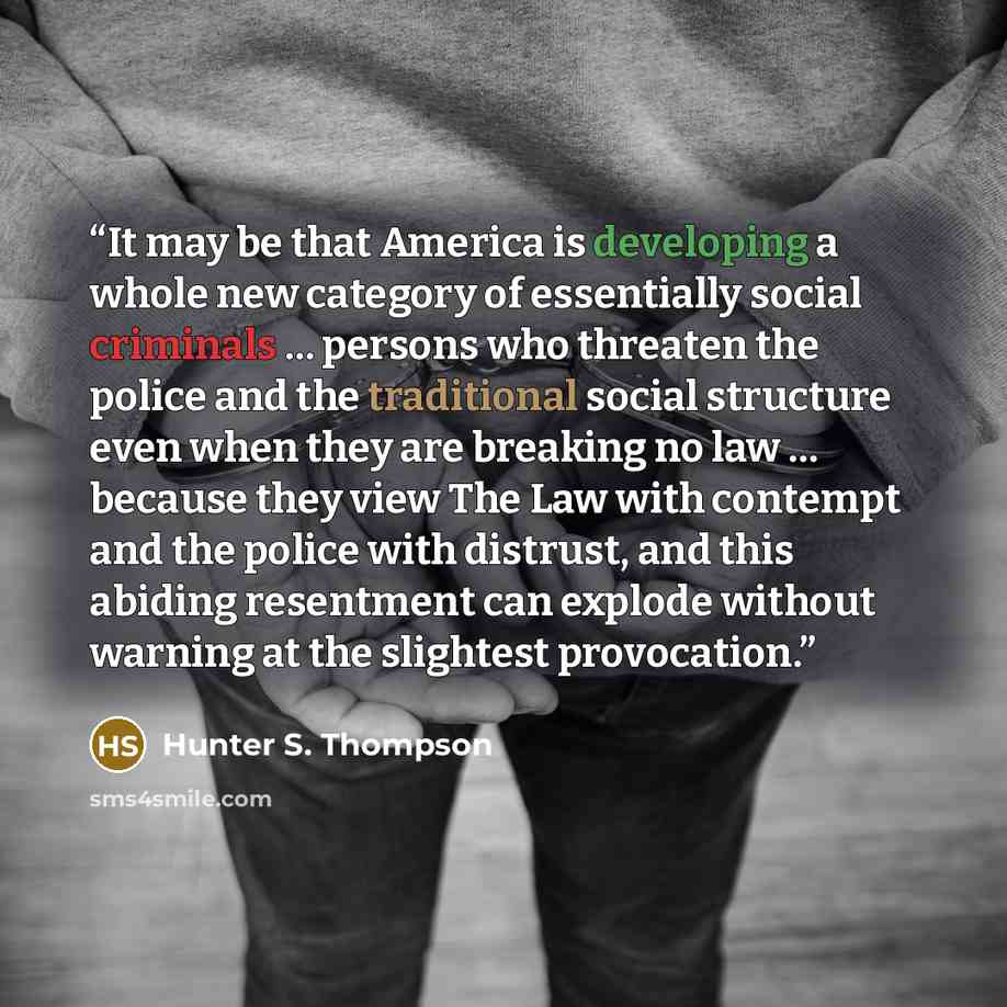 “It may be that America is developing a whole new category of essentially social criminals … persons who threaten the police and the traditional social structure even when they are breaking no law … because they view The Law with contempt and the police with distrust, and this abiding resentment…” quote by Hunter S. Thompson