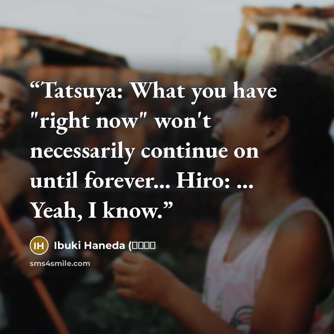 “Tatsuya: What you have "right now" won't necessarily continue on until forever... Hiro: ... Yeah, I know.” quote by Ibuki Haneda (伊吹羽田