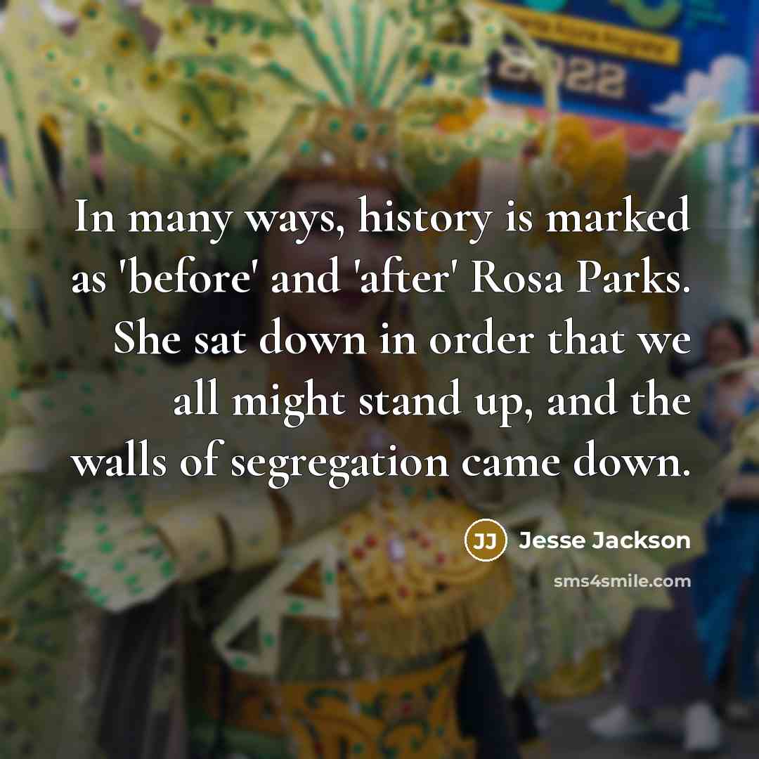 “In many ways, history is marked as 'before' and 'after' Rosa Parks. She sat down in order that we all might stand up, and the walls of segregation came down.” quote by Jesse Jackson
