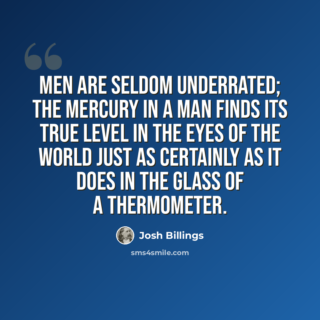 “Men are seldom underrated; the mercury in a man finds its true level in the eyes of the world just as certainly as it does in the glass of a thermometer.” quote by Josh Billings