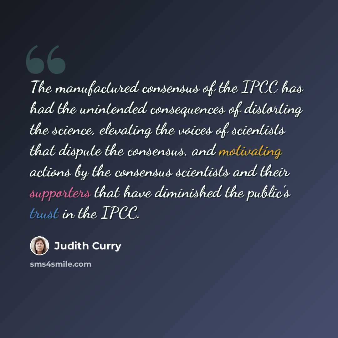“The manufactured consensus of the IPCC has had the unintended consequences of distorting the science, elevating the voices of scientists that dispute the consensus, and motivating actions by the consensus scientists and their supporters that have diminished the public's trust in the IPCC.” quote by Judith Curry