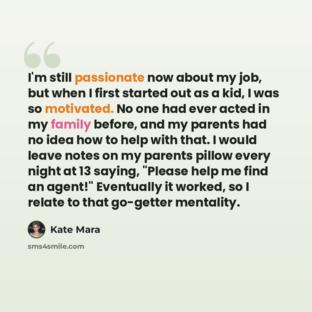 “I'm still passionate now about my job, but when I first started out as a kid, I was so motivated. No one had ever acted in my family before, and my parents had no idea how to help with that. I would leave notes on my parents pillow every night at 13 saying, "Please help me find an agent!"…” quote by Kate Mara