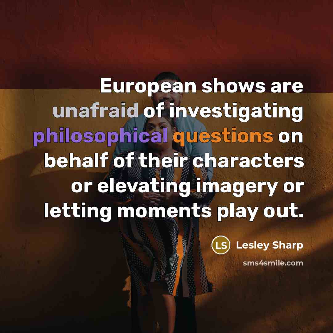 “European shows are unafraid of investigating philosophical questions on behalf of their characters or elevating imagery or letting moments play out.” quote by Lesley Sharp
