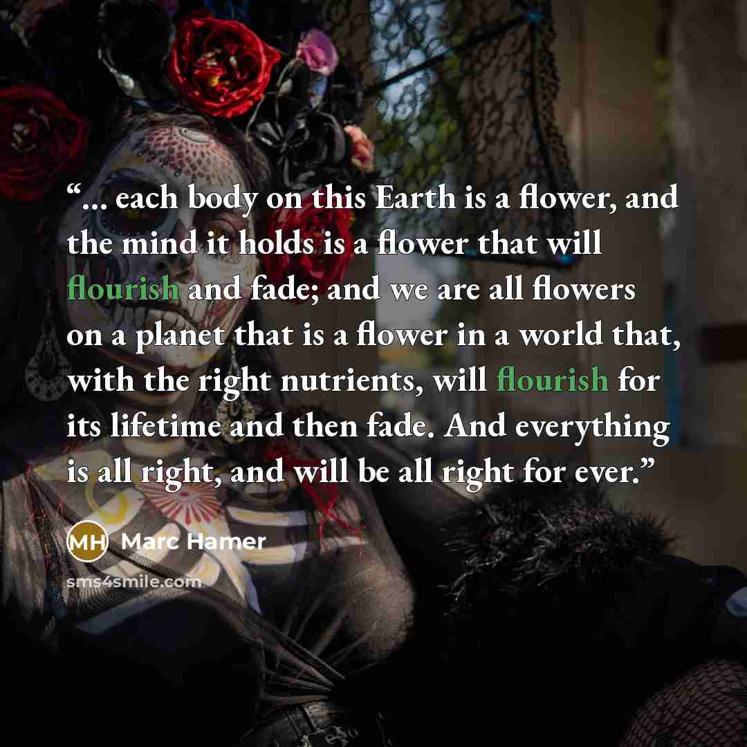 “… each body on this Earth is a flower, and the mind it holds is a flower that will flourish and fade; and we are all flowers on a planet that is a flower in a world that, with the right nutrients, will flourish for its lifetime and then fade. And everything is all right, and will be all right for…” quote by Marc Hamer