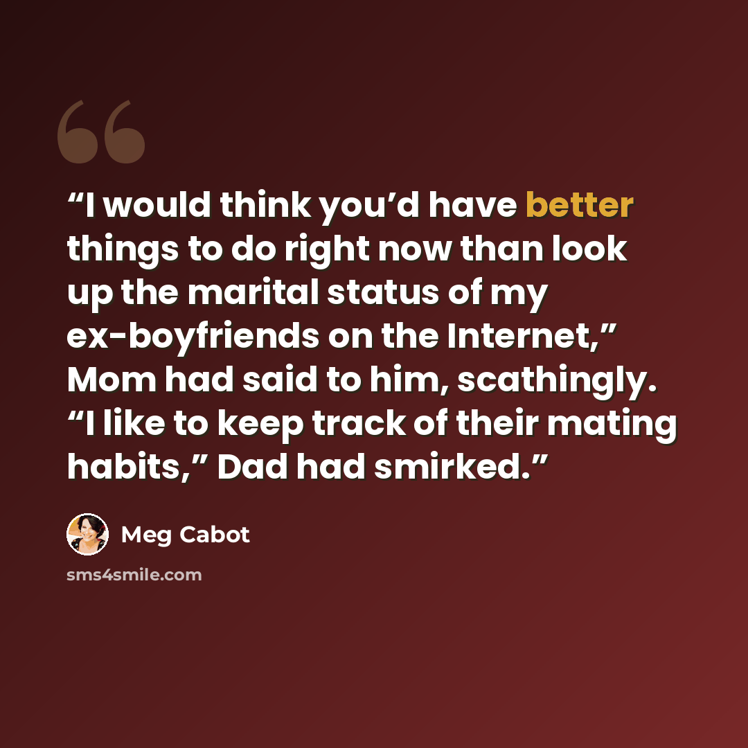 “I would think you’d have better things to do right now than look up the marital status of my ex-boyfriends on the Internet,” Mom had said to him, scathingly. “I like to keep track of their mating habits,” Dad had smirked.” quote by Meg Cabot