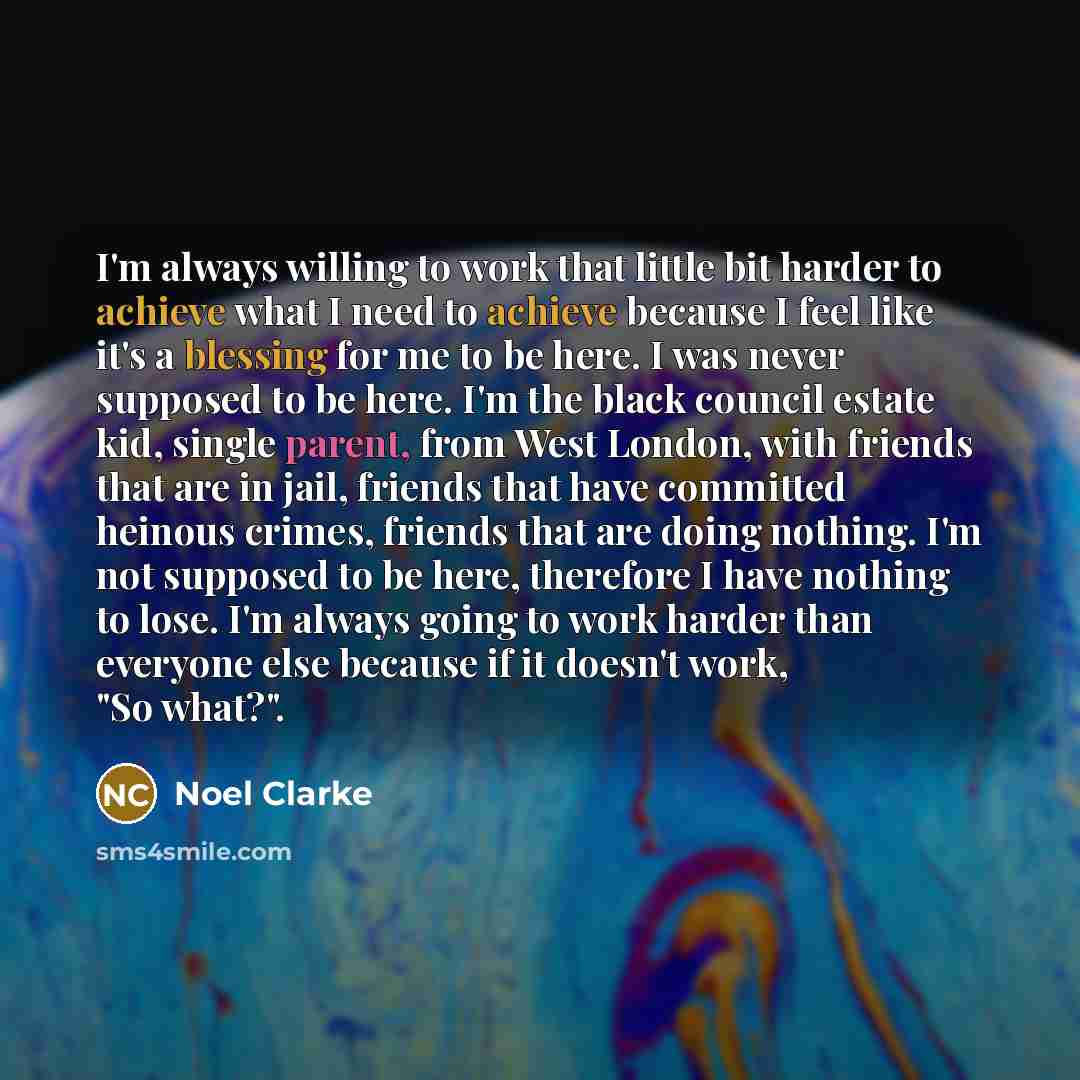“I'm always willing to work that little bit harder to achieve what I need to achieve because I feel like it's a blessing for me to be here. I was never supposed to be here. I'm the black council estate kid, single parent, from West London, with friends that are in jail, friends that have committed…” quote by Noel Clarke