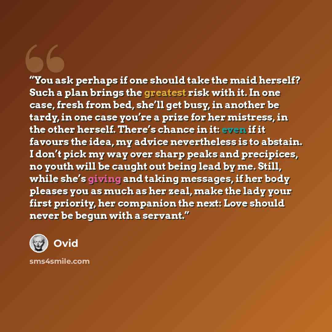 “You ask perhaps if one should take the maid herself? Such a plan brings the greatest risk with it. In one case, fresh from bed, she’ll get busy, in another be tardy, in one case you’re a prize for her mistress, in the other herself. There’s chance in it: even if it favours the idea, my advice…” quote by Ovid