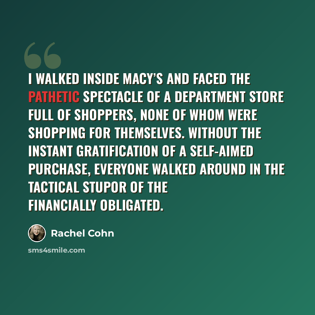 “I walked inside Macy’s and faced the pathetic spectacle of a department store full of shoppers, none of whom were shopping for themselves. Without the instant gratification of a self-aimed purchase, everyone walked around in the tactical stupor of the financially obligated.” quote by Rachel Cohn