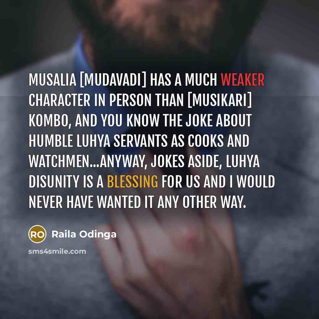 “Musalia [Mudavadi] has a much weaker character in person than [Musikari] Kombo, and you know the joke about humble Luhya servants as cooks and watchmen...Anyway, jokes aside, Luhya disunity is a blessing for us and I would never have wanted it any other way.” quote by Raila Odinga