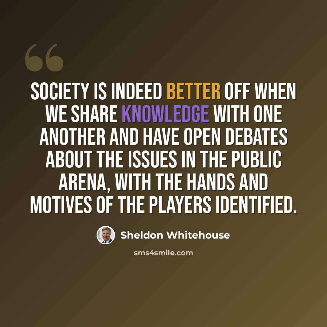 “Society is indeed better off when we share knowledge with one another and have open debates about the issues in the public arena, with the hands and motives of the players identified.” quote by Sheldon Whitehouse