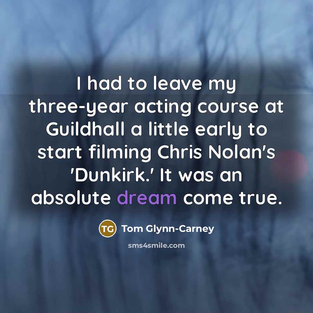 “I had to leave my three-year acting course at Guildhall a little early to start filming Chris Nolan's 'Dunkirk.' It was an absolute dream come true.” quote by Tom Glynn-Carney