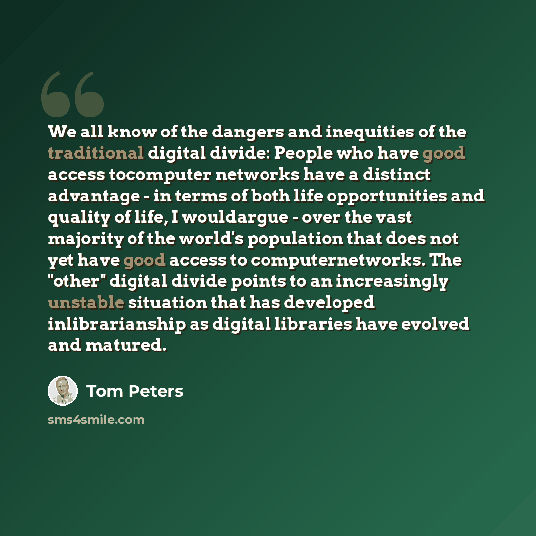 “We all know of the dangers and inequities of the traditional digital divide: People who have good access tocomputer networks have a distinct advantage - in terms of both life opportunities and quality of life, I wouldargue - over the vast majority of the world's population that does not yet have…” quote by Tom Peters