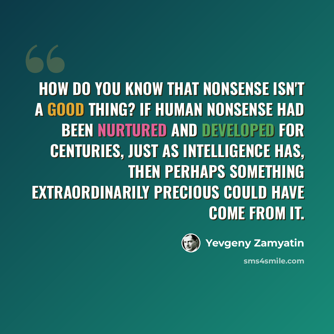 “How do you know that nonsense isn't a good thing? If human nonsense had been nurtured and developed for centuries, just as intelligence has, then perhaps something extraordinarily precious could have come from it.” quote by Yevgeny Zamyatin